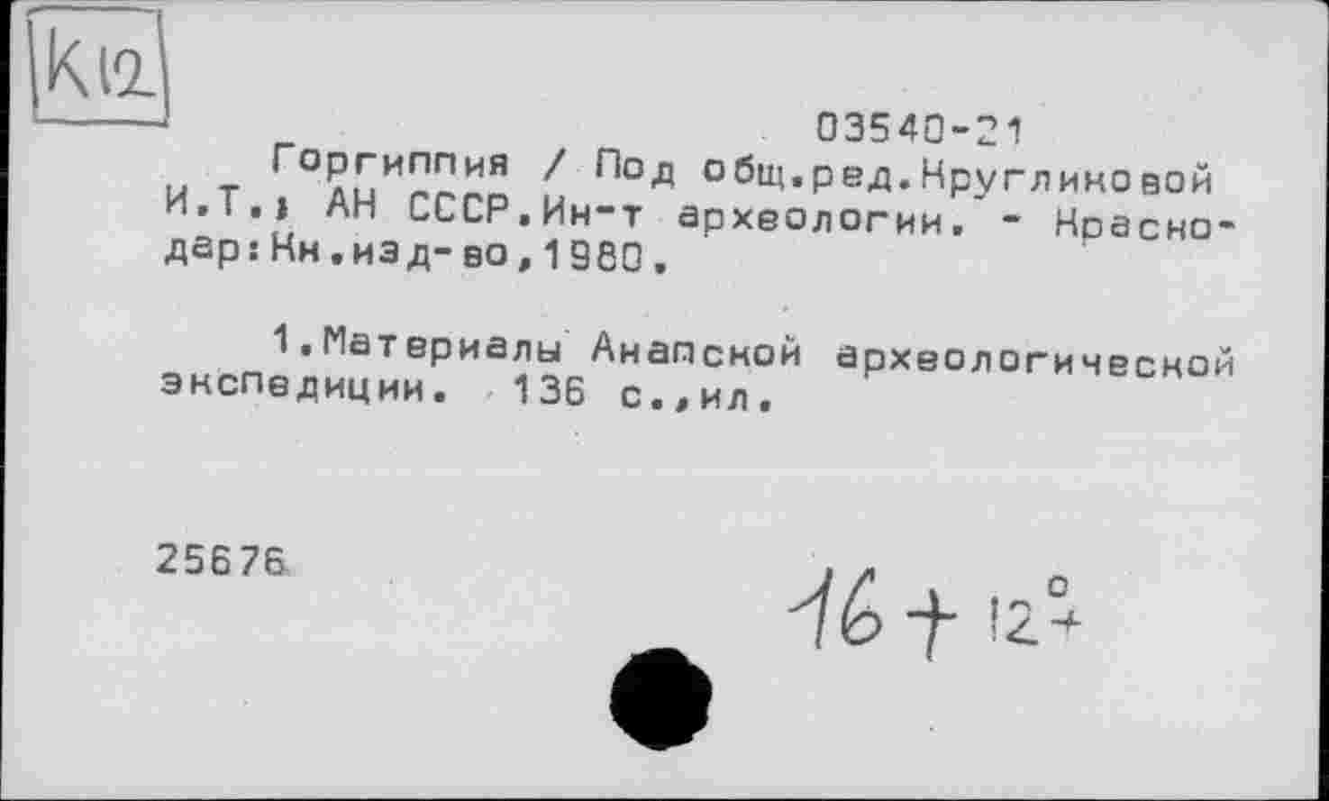 ﻿к її
03540-21
Г°лиИППИЯ общ.ред.Кругликовой и.Т.» АН СССР.Ин-т археологии.'- Ноасно-дер:Кн.изд-во,I960.
1.Материалы Анапской археологической экспедиции. 136 с.,ил.
25676